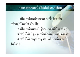 ผลกระทบของนํ,าเสียต่อสิ)งแวดล้อม
1. เป็นแหล่งแพร่ระบาดของเชือโรค เช่น
อหิวาตกโรค บิด ท้องเสีย
2. เป็นแหล่งเพาะพันธุ์ของแมลงนําโรคต่าง ๆ2. เป็นแหล่งเพาะพันธุ์ของแมลงนําโรคต่าง ๆ
3. ทําให้เกิดปัญหามลพิษต่อึϸน นํา และอากาศ
4. ทําให้เกิดเหตุรําคาญ เช่น กลิ&นเหม็นของนํา
โสโครก
 