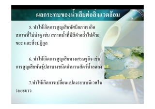 ผลกระทบของนํ,าเสียต่อสิ)งแวดล้อม
5. ทําให้เกิดการสูญเสียทัศนียภาพ เกิด
สภาพที&ไม่น่าดู เช่น สภาพนําที&มีสีดําคลําไปด้วย
ขยะ และสิ&งปฎิกูล
6. ทําให้เกิดการสูญเสียทางเศรษฐกิจ เช่น6. ทําให้เกิดการสูญเสียทางเศรษฐกิจ เช่น
การสูญเสียพันธุ์ปลาบางชนิดจํานวนสัตว์นําลดลง
7.ทําให้เกิดการเปลี&ยนแปลงระบบนิเวศใน
ระยะยาว
 
