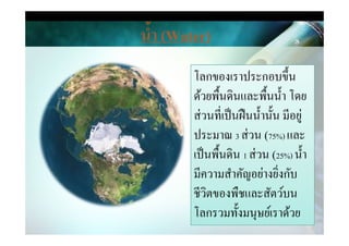 โลกของเราประกอบขึน
ด้วยพืนึϸนและพืนนํา โดย
ส่วนที&เป็นฝืนนํานัน มีอยู่
นํ,า (Water)
ส่วนที&เป็นฝืนนํานัน มีอยู่
ประมาณ 3 ส่วน (75%) และ
เป็นพืนึϸน 1 ส่วน (25%) นํา
มีความสําคัญอย่างยิ&งกับ
ชีวิตของพืชและสัตว์บน
โลกรวมทังมนุษย์เราด้วย
 