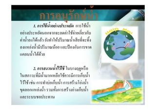 การอนุรักษ์นํ,า
1. การใช้นําอย่างประหยัด การใช้นํา
อย่างประหยัดนอกจากจะลดค่าใช้จ่ายเกี&ยวกับ
ค่านําลงได้แล้ว ยังทําให้ปริมาณนําเสียที&จะทิง
ลงแหล่งนํามีปริมาณน้อย และป้องกันการขาด
แคลนนําได้ด้วยแคลนนําได้ด้วย
2. การสงวนนําไว้ใช้ ในบางฤดูหรือ
ในสภาวะที&มีนํามากเหลือใช้ควรมีการเก็บนํา
ไว้ใช้เช่น การทําบ่อเก็บนํา การสร้างโอ่งนํา
ขุดลอกแหล่งนํา รวมทังการสร้างอ่างเก็บนํา
และระบบชลประทาน
 