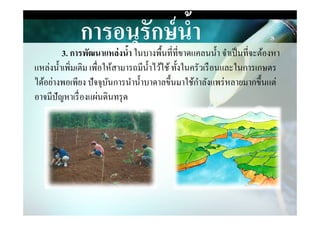 การอนุรักษ์นํ,า
3. การพัฒนาแหล่งนํ,า ในบางพืนที&ที&ขาดแคลนนํา จําเป็นที&จะต้องหา
แหล่งนําเพิ&มเติม เพื&อให้สามารถมีนําไว้ใช้ทังในครัวเรือนและในการเกษตร
ได้อย่างพอเพียง ปัจจุบันการนํานําบาดาลขึนมาใช้กําลังแพร่หลายมากขึนแต่
อาจมีปัญหาเรื&องแผ่นึϸนทรุด
 