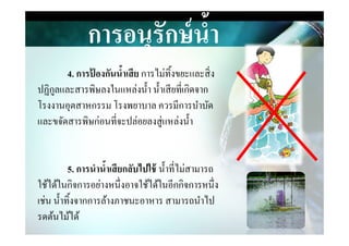 การอนุรักษ์นํ,า
4. การป้ องกันนํ,าเสีย การไม่ทิงขยะและสิ&ง
ปฏิกูลและสารพิษลงในแหล่งนํา นําเสียที&เกิดจาก
โรงงานอุตสาหกรรม โรงพยาบาล ควรมีการบําบัด
และขจัดสารพิษก่อนที&จะปล่อยลงสู่แหล่งนําและขจัดสารพิษก่อนที&จะปล่อยลงสู่แหล่งนํา
5. การนํานํ,าเสียกลับไปใช้ นําที&ไม่สามารถ
ใช้ได้ในกิจการอย่างหนึ&งอาจใช้ได้ในอีกกิจการหนึ&ง
เช่น นําทิงจากการล้างภาชนะอาหาร สามารถนําไป
รดต้นไม้ได้
 