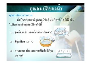 คุณสมบัติของนํ,า
คุณสมบัติทางกายภาพ
นําเป็นของเหลวที&อุณหภูมิปกติ นําบริสุทธิ> ใส ไม่มีกลิ&น
ไม่มีรส และมีคุณสมบัติต่อไปนี
1. จุดเยือกแข็ง ของนํามีค่าเท่ากับ 0 °C1. จุดเยือกแข็ง ของนํามีค่าเท่ากับ 0 °C
2. มีจุดเดือด 100 °C
3. การระเหย นําอาจระเหยเป็นไอได้ทุก
อุณหภูมิ
 