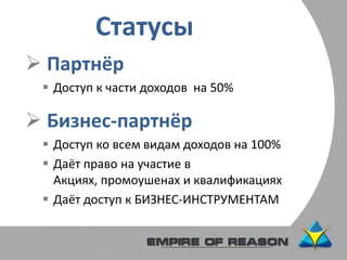 Статусы
 Партнёр
 Доступ к части доходов на 50%
 Бизнес-партнёр
 Доступ ко всем видам доходов на 100%
 Даёт право на участие в
Акциях, промоушенах и квалификациях
 Даёт доступ к БИЗНЕС-ИНСТРУМЕНТАМ
 