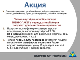 Акция
 Данная Акция имеет расчётный фонд и будет завершена, как
только данный фонд будет достигнут (весна, лето как минимум)
Только партнёры, приобретающие
БИЗНЕС-ПАКЕТ в период данной Акции
получают дополнительные привилегии
1. Получают полнофункциональную версию
программы для поиска партнёров ER FLY
на 3 месяца (комбайн для работы со скайпом, соц.
сетью, респондер и т.д.)
2. Только первые 3000 партнёров (считается по дате
и времени оплаты) после окончания Акции
получат возвратную сумму 50 долларов на свой
СЧЁТ в доступные к выводу средства.
 