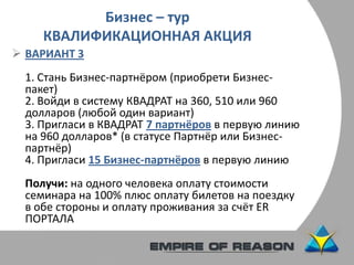 Бизнес – тур
КВАЛИФИКАЦИОННАЯ АКЦИЯ
 ВАРИАНТ 3
1. Стань Бизнес-партнёром (приобрети Бизнес-
пакет)
2. Войди в систему КВАДРАТ на 360, 510 или 960
долларов (любой один вариант)
3. Пригласи в КВАДРАТ 7 партнёров в первую линию
на 960 долларов* (в статусе Партнёр или Бизнес-
партнёр)
4. Пригласи 15 Бизнес-партнёров в первую линию
Получи: на одного человека оплату стоимости
семинара на 100% плюс оплату билетов на поездку
в обе стороны и оплату проживания за счёт ER
ПОРТАЛА
 