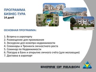 ПРОГРАММА
БИЗНЕС-ТУРА
14 дней
ОСНОВНАЯ ПРОГРАММА:
1. Встреча в аэропорту
2. Размещение для проживания
3. Экскурсии для осмотра недвижимости
4. Семинары и Тренинги личностного роста
5. Семинар по Недвижимости
6. Поездка в Банк и открытие личного счёта (для желающих)
7. Доставка в аэропорт
 