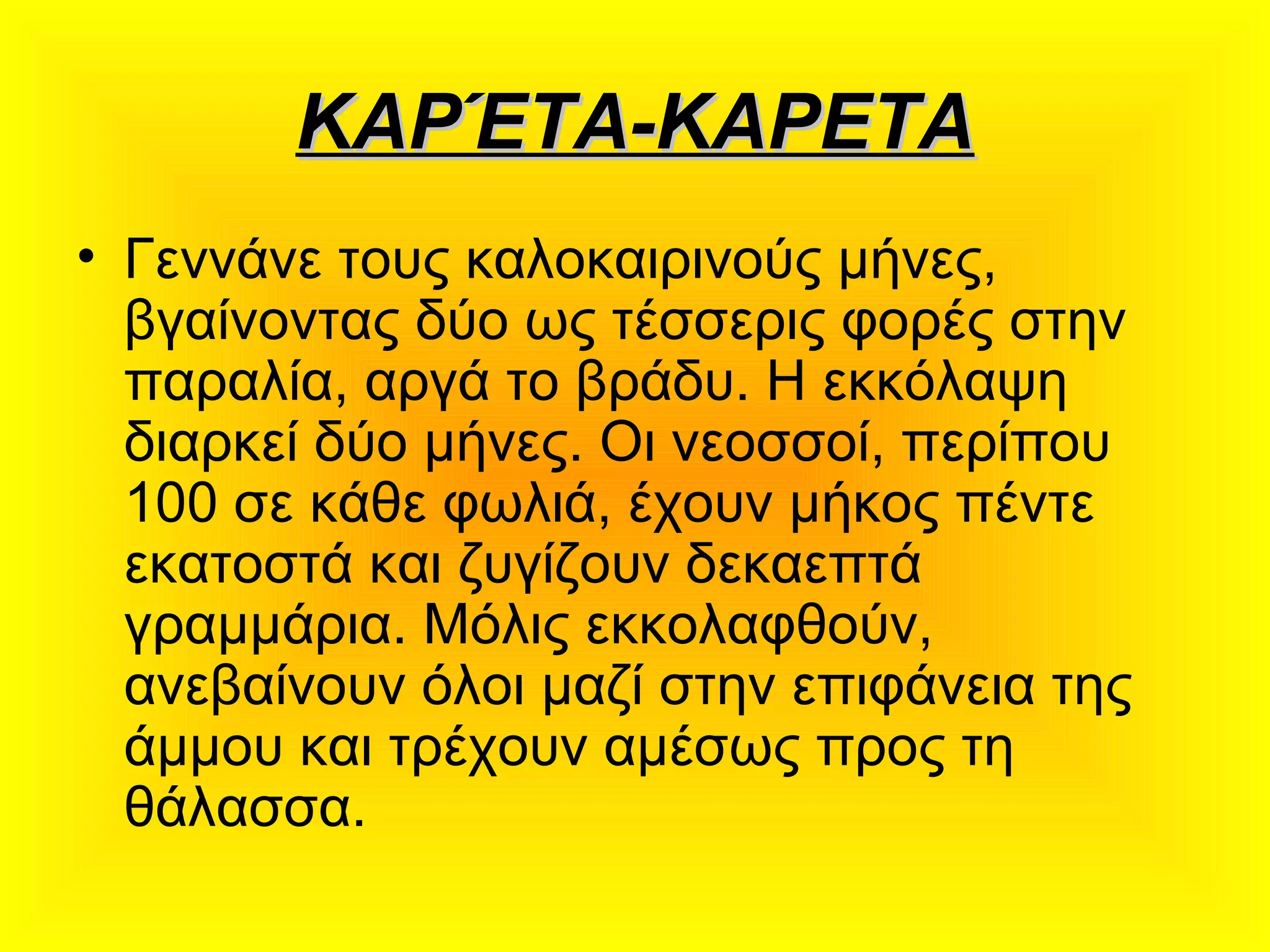 ΚΑΡΈΤΑ-ΚΑΡΕΤΑΚΑΡΈΤΑ-ΚΑΡΕΤΑ
• Γεννάνε τους καλοκαιρινούς μήνες,
βγαίνοντας δύο ως τέσσερις φορές στην
παραλία, αργά το βράδυ. Η εκκόλαψη
διαρκεί δύο μήνες. Οι νεοσσοί, περίπου
100 σε κάθε φωλιά, έχουν μήκος πέντε
εκατοστά και ζυγίζουν δεκαεπτά
γραμμάρια. Μόλις εκκολαφθούν,
ανεβαίνουν όλοι μαζί στην επιφάνεια της
άμμου και τρέχουν αμέσως προς τη
θάλασσα.
 