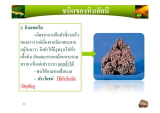 ชนิดของหินอัคนี
3. หินสคอเรีย
-เกิดจากการเย็นตัวทีรวดเร็ว
ของลาวา แต่เนืองจากมีแกสละลาย
อยู่ในลาวา จึงทําให้มีรูพรุนไปทัว
เนื)อหิน ลักษณะสากเหมือนกระดาษ
11
เนื)อหิน ลักษณะสากเหมือนกระดาษ
ทราย แข็งแต่เปราะเบา ลอยนํ)าได้
- พบได้ตามชายฝังทะเล
- ประโยชน์ ใช้ทําหินขัด
วัสดุขัดถู
 