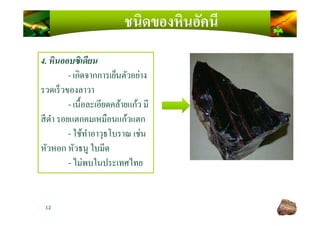 ชนิดของหินอัคนี
4. หินออบซิเดียน
- เกิดจากการเย็นตัวอย่าง
รวดเร็วของลาวา
- เนื)อละเอียดคล้ายแก้ว มี
สีดํา รอยแตกคมเหมือนแก้วแตก
12
สีดํา รอยแตกคมเหมือนแก้วแตก
- ใช้ทําอาวุธโบราณ เช่น
หัวหอก หัวธนู ใบมีด
- ไม่พบในประเทศไทย
 