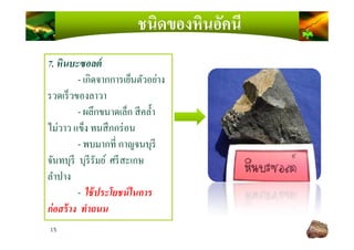 ชนิดของหินอัคนี
7. หินบะซอลต์
- เกิดจากการเย็นตัวอย่าง
รวดเร็วของลาวา
- ผลึกขนาดเล็ก สีคลํ)า
ไม่วาว แข็ง ทนสึกกร่อน
15
ไม่วาว แข็ง ทนสึกกร่อน
- พบมากที กาญจนบุรี
จันทบุรี บุรีรัมย์ ศรีสะเกษ
ลําปาง
- ใช้ประโยชน์ในการ
ก่อสร้าง ทําถนน
 