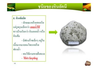 ชนิดของหินอัคนี
8. หินพัมมิช
- ลักษณะคล้ายสคอเรีย
แต่รูพรุนเล็กกว่า ลอยนํCาได้
ชาวบ้านเรียกว่า หินลอยนํ)า หรือ
หินส้ม
16
หินส้ม
- มีฟองก๊าซเล็กๆ อยู่ใน
เนื)อมากมายจนโพรกคล้าย
ฟองนํ)า
- พบได้ตามชายฝังทะเล
- ใช้ทําวัสดุขัดถู
 