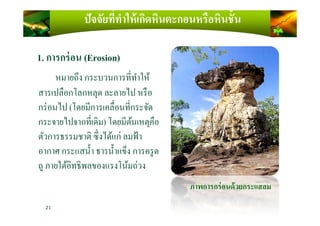 ปัจจัยที)ทําให้เกิดหินตะกอนหรือหินชั4น
1. การกร่อน (Erosion)
หมายถึง กระบวนการทีทําให้
สารเปลือกโลกหลุด ละลายไป หรือ
กร่อนไป (โดยมีการเคลือนทีกระจัดกร่อนไป (โดยมีการเคลือนทีกระจัด
กระจายไปจากทีเดิม) โดยมีต้นเหตุคือ
ตัวการธรรมชาติ ซึงได้แก่ ลมฟ้า
อากาศ กระแสนํ)า ธารนํ)าแข็ง การครูด
ถู ภายใต้อิทธิพลของแรงโน้มถ่วง
ภาพการกร่อนด้วยกระแสลม
21
 