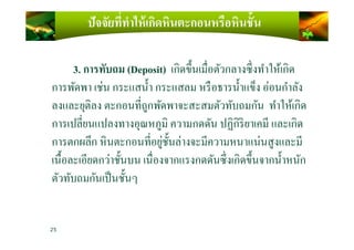 ปัจจัยที)ทําให้เกิดหินตะกอนหรือหินชั4น
3. การทับถม (Deposit) เกิดขึ)นเมือตัวกลางซึงทําให้เกิด
การพัดพา เช่น กระแสนํ)า กระแสลม หรือธารนํ)าแข็ง อ่อนกําลัง
ลงและยุติลง ตะกอนทีถูกพัดพาจะสะสมตัวทับถมกัน ทําให้เกิด
การเปลียนแปลงทางอุณหภูมิ ความกดดัน ปฏิกิริยาเคมี และเกิดการเปลียนแปลงทางอุณหภูมิ ความกดดัน ปฏิกิริยาเคมี และเกิด
การตกผลึก หินตะกอนทีอยู่ชั)นล่างจะมีความหนาแน่นสูงและมี
เนื)อละเอียดกว่าชั)นบน เนืองจากแรงกดดันซึงเกิดขึ)นจากนํ)าหนัก
ตัวทับถมกันเป็นชั)นๆ
25
 