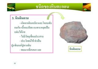 ชนิดของหินตะกอน
3. หินดินดาน
- เกิดจากดินเหนียวและโคลนทับ
ถมกัน เนื)อละเอียด กะเทาะหลุดเป็น
แผ่นได้ง่าย
- ไม่มีวัตถุเชือมประสาน
30
- ไม่มีวัตถุเชือมประสาน
- ประโยชน์ใช้ทําเป็น
ปูนซิเมนต์ปูทางเดิน
- พบมากทีสงขลา เลย หินดินดาน
 