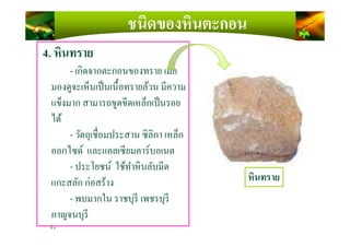ชนิดของหินตะกอน
4. หินทราย
- เกิดจากตะกอนของทราย เมือ
มองดูจะเห็นเป็นเนื)อทรายล้วน มีความ
แข็งมาก สามารถขูดขีดเหล็กเป็นรอย
ได้
31
ได้
- วัตถุเชือมประสาน ซิลิกา เหล็ก
ออกไซด์ และแคลเซียมคาร์บอเนต
- ประโยชน์ ใช้ทําหินลับมีด
แกะสลัก ก่อสร้าง
- พบมากใน ราชบุรี เพชรบุรี
กาญจนบุรี
หินทราย
 