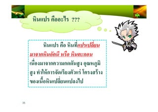 หินแปร คืออะไร ???
หินแปร คือ หินที)แปรเปลี=ยน
มาจากหินอัคนี หรือ หินตะกอน
35
มาจากหินอัคนี หรือ หินตะกอน
เนื)องมาจากความกดดันสูง อุณหภูมิ
สูง ทําให้การจัดเรียงตัวแร่ โครงสร้าง
ของเนื4อหินเปลี)ยนแปลงไป
 