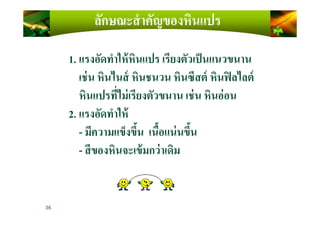 ลักษณะสําคัญของหินแปร
1. แรงอัดทําให้หินแปร เรียงตัวเป็นแนวขนาน
เช่น หินไนส์ หินชนวน หินซีสต์ หินฟิลไลต์
หินแปรที)ไม่เรียงตัวขนาน เช่น หินอ่อน
2. แรงอัดทําให้
36
2. แรงอัดทําให้
- มีความแข็งขึ4น เนื4อแน่นขึ4น
- สีของหินจะเข้มกว่าเดิม
 