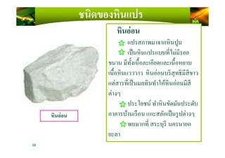 ชนิดของหินแปร
หินอ่อน
แปรสภาพมาจากหินปูน
เป็นหินแปรแบบทีไม่มีรอย
ขนาน มีทั)งเนื)อละเอียดและเนื)อหยาบ
เนื)อหินแวววาว หินอ่อนบริสุทธิมีสีขาว
แต่สารทีเป็นมลทินทําให้หินอ่อนมีสี
38
หินอ่อน
แต่สารทีเป็นมลทินทําให้หินอ่อนมีสี
ต่างๆ
ประโยชน์ ทําหินขัดมันประดับ
อาคารบ้านเรือน แกะสลักเป็นรูปต่างๆ
พบมากที สระบุรี นครนายก
ยะลา
 