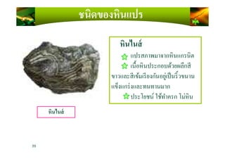 หินไนส์
แปรสภาพมาจากหินแกรนิต
เนื)อหินประกอบด้วยผลึกสี
ขาวและสีเข้มเรียงกันอยู่เป็นริ)วขนาน
ชนิดของหินแปร
ขาวและสีเข้มเรียงกันอยู่เป็นริ)วขนาน
แข็งแกร่งและทนทานมาก
ประโยชน์ ใช้ทําครก โม่หิน
39
หินไนส์
 