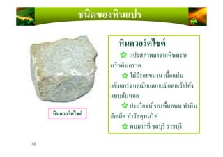 หินควอร์ตไซต์
แปรสภาพมาจากหินทราย
หรือหินกรวด
ไม่มีรอยขนาน เนื)อแน่น
ชนิดของหินแปร
ไม่มีรอยขนาน เนื)อแน่น
แข็งแกร่ง แต่เมือแตกจะมีแตกเว้าโค้ง
แบบก้นหอย
ประโยชน์ รองพื)นถนน ทําหิน
อัดเม็ด ทําวัสดุทนไฟ
พบมากที ชลบุรี ราชบุรี
40
หินควอร์ตไซต์
 