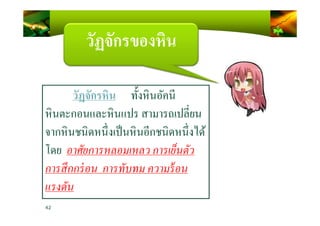 วัฏจักรของหิน
วัฏจักรหิน ทั)งหินอัคนี
หินตะกอนและหินแปร สามารถเปลียน
42
หินตะกอนและหินแปร สามารถเปลียน
จากหินชนิดหนึงเป็นหินอีกชนิดหนึงได้
โดย อาศัยการหลอมเหลว การเย็นตัว
การสึกกร่อน การทับทม ความร้อน
แรงดัน
 