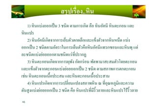 สรุปเรื)อง..หิน
1) หินแบ่งออกเป็น 3 ชนิด ตามการเกิด คือ หินอัคนี หินตะกอน และ
หินแปร
2) หินอัคนีเกิดจากการเย็บตัวตกผลึกและแข็งตัวจากหินหนืด แบ่ง
ออกเป็น 2 ชนิดตามอัตราในการเย็นตัวคือหินอัคนีแทรกซอนและหินพุ แต่
ละชนิดแบ่งย่อยออกตามชนิดแร่ทีปรากฏละชนิดแบ่งย่อยออกตามชนิดแร่ทีปรากฏ
3) หินตะกอนเกิดจากการผุพัง กัดกร่อน พัดพามาสะสมตัวโดยตะกอน
และแข็งตัวจากตะกอนแบ่งย่อยออกเป็น 2 ชนิด ตามสภาพการตกตะกอน
เช่น หินตะกอนเนื)อประสม และหินตะกอนเนื)อประสาน
4) หินแปรเกิดจากการเปลียนแปลงสภาพหิน ณ ทีอุณหภูมิและความ
ดันสูงแบ่งย่อยออกเป็น 2 ชนิด คือ หินแปรทีมีริ)วลายและหินแปรไร้ริ)วลาย
46
 