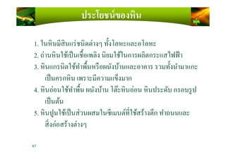 ประโยชน์ของหิน
1. ในหินมีสินแร่ชนิดต่างๆ ทั)งโลหะและอโลหะ
2. ถ่านหินใช้เป็นเชื)อเพลิง นิยมใช้ในการผลิตกระแสไฟฟ้า
3. หินแกรนิตใช้ทําพื)นหรือผนังบ้านและอาคาร รวมทั)งนํามาแกะ
เป็นครกหิน เพราะมีความแข็งมากเป็นครกหิน เพราะมีความแข็งมาก
4. หินอ่อนใช้ทําพื)น ผนังบ้าน โต๊ะหินอ่อน หินประดับ กรอบรูป
เป็นต้น
5. หินปูนใช้เป็นส่วนผสมในซีเมนต์ทีใช้สร้างตึก ทําถนนและ
สิงก่อสร้างต่างๆ
47
 