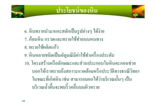 ประโยชน์ของหิน
6. หินทรายนํามาแกะสลักเป็นรูปต่างๆ ได้ง่าย
7. ก้อนหิน กรวดและทรายใช้ทําถนนหนทาง
8. ทรายใช้ผลิตแก้ว
9. หินหลายชนิดเป็นอัญมณีมีค่าใช้ทําเครืองประดับ9. หินหลายชนิดเป็นอัญมณีมีค่าใช้ทําเครืองประดับ
10. โครงสร้างหรือลักษณะและส่วนประกอบในหินตะกอนช่วย
บอกให้เราทราบถึงสภาวะแวดล้อมหรือประวัติทางธรณีวิทยา
ในขณะทีเกิดหิน เช่น สามารถบอกได้ว่าบริเวณนั)นๆ เป็น
บริเวณนํ)าตื)นจะพบริ)วคลืนบนผิวทราย
48
 