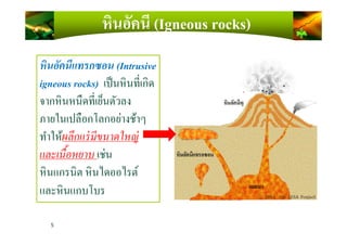 หินอัคนีแทรกซอน (Intrusive
igneous rocks) เป็นหินทีเกิด
จากหินหนืดทีเย็นตัวลง
ภายในเปลือกโลกอย่างช้าๆ
หินอัคนี (Igneous rocks)
5
ภายในเปลือกโลกอย่างช้าๆ
ทําให้ผลึกแร่มีขนาดใหญ่
และเนือหยาบ เช่น
หินแกรนิต หินไดออไรต์
และหินแกบโบร
 