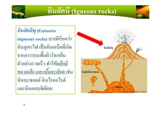 หินอัคนีพุ (Extrusive
ingneous rocks) บางทีเรียกว่า
หินภูเขาไฟ เป็นหินหนืดทีเกิด
จากลาวาบนพื)นผิวโลกเย็น
หินอัคนี (Igneous rocks)
6
จากลาวาบนพื)นผิวโลกเย็น
ตัวอย่างรวดเร็ว ทําให้ผลึกมี
ขนาดเล็ก และเนือละเอียด เช่น
หินบะซอลต์ หินไรออไรต์
และหินออบซิเดียน
 