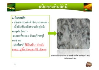 ชนิดของหินอัคนี
1. หินแกรนิต
- เกิดจากการแข็งตัวช้าๆ ของแมกมา
- เนื)อหินเป็นผลึกขนาดใหญ่ แข็ง
ทนผุพัง มันวาว
-พบมากทีระยอง จันทบุรี ชลบุรี
9
ภาพผลึกแร่ในหินแกรนิต (ควอรตซ์ - เทาใส, เฟลด์สปาร์ – ขาว,
ฮอร์นเบลนด์ – ดํา)
-พบมากทีระยอง จันทบุรี ชลบุรี
นราธิวาส
- ประโยชน์ ใช้ก่อสร้าง ประดับ
อาคาร ปูพืน ทําอนุสาวรีย์ ทําครก
 