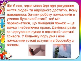 Ще б пак, адже мова йде про рятування
життя людей та народного достатку. Кому
доводилось бачити роботу пожежників в
умовах бурхливої стихії, той міг
переконатися, що ліквідація пожежі – це
важка і небезпечна праця. Декілька разів
за чергування лунає в пожежній частині
тривога. У будь-яку пору дня і ночі
пожежники готові вступити в боротьбу з
вогнем.
 