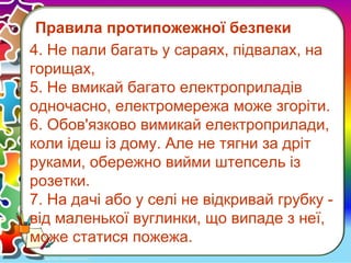 Правила протипожежної безпеки
4. Не пали багать у сараях, підвалах, на
горищах,
5. Не вмикай багато електроприладів
одночасно, електромережа може згоріти.
6. Обов'язково вимикай електроприлади,
коли ідеш із дому. Але не тягни за дріт
руками, обережно вийми штепсель із
розетки.
7. На дачі або у селі не відкривай грубку -
від маленької вуглинки, що випаде з неї,
може статися пожежа.
 