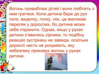 Вогонь приваблює дітей і вони люблять з
ним гратися. Коли дитина бере до рук
скло, виделку, голку, ніж, це викликає
переляк у дорослих, бо дитина може
себе поранити. Однак, якщо у руках
дитини з’явились сірники, то подібну
реакцію зустрінеш не завжди, оскільки
дорослі часто не розуміють, яку
небезпеку приховує вогонь у руках
дитини.
 