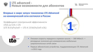 LTE advanced -
Новые возможности для абонентов
 Пиковая скорость передачи в прямом канале — 300 Мбит/с —
рекордные значения для коммерческих мобильных
широкополосных сетей связи
 Первые абонентские устройства, поддерживающие LTE Advanced
- в 2013 году
Впервые в мире запуск технологии LTE-Advanced
на коммерческой сети состоялся в России
1
Коэффициент спектральной эффективности
LTEA на 51% > LTE
(LTE 8.6 b/hz/cell — LTE-A 13 bit/hz/cell в DL)
16
 