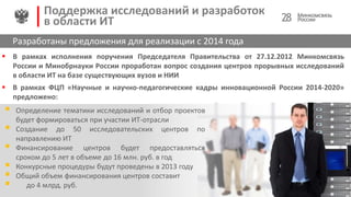  В рамках исполнения поручения Председателя Правительства от 27.12.2012 Минкомсвязь
России и Минобрнауки России проработан вопрос создания центров прорывных исследований
в области ИТ на базе существующих вузов и НИИ
 В рамках ФЦП «Научные и научно-педагогические кадры инновационной России 2014-2020»
предложено:
28
Поддержка исследований и разработок
в области ИТ
Разработаны предложения для реализации с 2014 года
 Определение тематики исследований и отбор проектов
будет формироваться при участии ИТ-отрасли
 Создание до 50 исследовательских центров по
направлению ИТ
 Финансирование центров будет предоставляться
сроком до 5 лет в объеме до 16 млн. руб. в год
 Конкурсные процедуры будут проведены в 2013 году
 Общий объем финансирования центров составит
 до 4 млрд. руб.
 