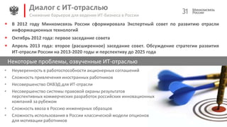 Диалог с ИТ-отраслью 31
Некоторые проблемы, озвученные ИТ-отраслью
Снижение барьеров для ведения ИТ-бизнеса в России
• Неуверенность в работоспособности акционерных соглашений
• Сложность привлечения иностранных работников
• Несовершенство ОКВЭД для ИТ-отрасли
• Несовершенство системы правовой охраны результатов
перспективных коммерческих разработок российских инновационных
компаний за рубежом
• Сложность ввоза в Россию инженерных образцов
• Сложность использования в России классической модели опционов
для мотивации работников
 В 2012 году Минкомсвязь России сформировала Экспертный совет по развитию отрасли
информационных технологий
 Октябрь 2012 года: первое заседание совета
 Апрель 2013 года: второе (расширенное) заседание совет. Обсуждение стратегии развития
ИТ-отрасли России на 2013-2020 годы и перспективу до 2025 года
 