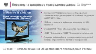 Переход на цифровое телерадиовещание 33
19 мая — начало вещания Общественного телевидения России
Предстоит отключение
аналогового ТВ с 2015 года
Поиск решения по эфирным
HD-каналам (24 HD канала)
 Завершение Федеральной целевой программы
«Развитие телерадиовещания в Российской Федерации
на 2009-2015 годы»
 2013 год — охватить цифровым вещанием до 80%
населения
 Стандарт DVB-T2 как в большинстве стран Европы
 1й (10 ТВ-каналов) и 2й (10 ТВ-каналов) мультиплексы
 Создание цифровой сети телевещания разделено на 4
очереди с приоритетом приграничных районов
 