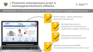 Инициативы по повышению качества предоставления государственных услуг
Развитие электронных услуг и
межведомственного обмена
Отмена копий – запрет требования
ксерокопий документов
Экстерриториальность –
возможность получения услуг
независимо от адреса жительства
0,млн
Уменьшение количества
документов личного хранения
Переход к использованию СМЭВ
госучреждениями (больницы, школы и др.)
9
 