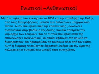 Ενωτικοί –Ανθενωτικοί
Μετά το σχίσμα των εκκλησιών το 1054 και την κατάληψη της Πόλης
από τους Σταυροφόρους μεταξύ των Βυζαντινών υπήρχαν δυο
τάσεις .Αυτοί που ήταν υπέρ της επανένωσης ( ενωτικοί )
πιστευόντας στην βοήθεια της Δύσης που θα απέτρεπε την
κυριαρχία των Τούρκων .Και σε αυτούς που ήταν κατά της
επανένωσης ( ανθενωτικοί ) οι οποίοι έφταναν στο σημείο να
διακηρύττουν ότι προτιμούσαν το τούρκικο φέσι από τον Πάπα.
Αυτή η διαμάχη λειτούργησε διχαστικά .Ακόμα και την ώρα της
πολιορκίας οι συγκρούσεις μεταξύ τους συνεχιζόταν
 