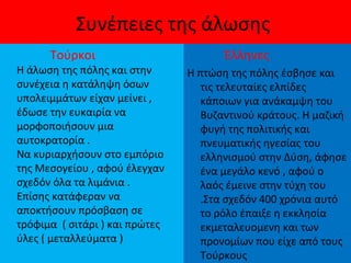 Συνέπειες της άλωσης
Τούρκοι
Η άλωση της πόλης και στην
συνέχεια η κατάληψη όσων
υπολειμμάτων είχαν μείνει ,
έδωσε την ευκαιρία να
μορφοποιήσουν μια
αυτοκρατορία .
Να κυριαρχήσουν στο εμπόριο
της Μεσογείου , αφού έλεγχαν
σχεδόν όλα τα λιμάνια .
Επίσης κατάφεραν να
αποκτήσουν πρόσβαση σε
τρόφιμα ( σιτάρι ) και πρώτες
ύλες ( μεταλλεύματα )
Έλληνες
Η πτώση της πόλης έσβησε και
τις τελευταίες ελπίδες
κάποιων για ανάκαμψη του
Βυζαντινού κράτους. Η μαζική
φυγή της πολιτικής και
πνευματικής ηγεσίας του
ελληνισμού στην Δύση, άφησε
ένα μεγάλο κενό , αφού ο
λαός έμεινε στην τύχη του
.Στα σχεδόν 400 χρόνια αυτό
το ρόλο έπαιξε η εκκλησία
εκμεταλευομενη και των
προνομίων που είχε από τους
Τούρκους
 