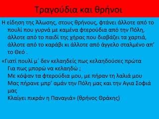 Τραγούδια και θρήνοι
Η είδηση της Άλωσης, στους θρήνους, φτάνει άλλοτε από το
πουλί που γυρνά με καμένα φτερούδια από την Πόλη,
άλλοτε από το παιδί της χήρας που διαβάζει τα χαρτιά,
άλλοτε από το καράβι κι άλλοτε από άγγελο σταλμένο απ’
το Θεό .
«Γιατί πουλί μ΄ δεν κελαηδείς πως κελαηδούσες πρώτα
Για πως μπορώ να κελαηδώ ;
Με κόψαν τα φτερούδια μου, με πήραν τη λαλιά μου
Μας πήρανε μπρ’ αμάν την Πόλη μας και την Αγια Σοφιά
μας
Κλαίγει πικράν η Παναγιά» (θρήνος Θράκης)
 