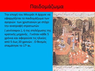 Παιδομάζωμα
Την εποχή του Μουράτ Α άρχισε να
εφαρμόζεται το παιδομάζωμα των
αγοριών των χριστιανών με στόχο
την ανατροφή στρατιωτών
( γενίτσαροι ), ή της στελέχωσης της
κρατικής μηχανής . Γινόταν κάθε 5
χρόνια και αφορούσε τις ηλικίες
από 5 έως 20 χρονών . Ο θεσμός
σταμάτησε το 17ο
αι.
 