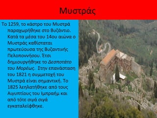 Μυστράς
Το 1259, το κάστρο του Μυστρά
παραχωρήθηκε στο Βυζάντιο.
Κατά τα μέσα του 14ου αιώνα ο
Μυστράς καθίσταται
πρωτεύουσα της Βυζαντινής
Πελοποννήσου. Έτσι
δημιουργήθηκε το Δεσποτάτο
του Μορέως. Στην επανάσταση
του 1821 η συμμετοχή του
Μυστρά είναι σημαντική. Το
1825 λεηλατήθηκε από τους
Αιγυπτίους του Ιμπραήμ και
από τότε σιγά σιγά
εγκαταλείφθηκε.
 