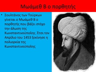 Μωάμεθ Β ο πορθητής
• Σουλτάνος των Τούρκων
γίνεται ο Μωάμεθ Β ο
πορθητής που βάζει στόχο
την άλωση της
Κωνσταντινούπολης .Έτσι τον
Απρίλιο του 1453 ξεκίνησε η
πολιορκία της
Κωνσταντινούπολης
 
