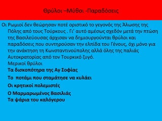 Θρύλοι –Μύθοι -Παραδόσεις
Οι Ρωμιοί δεν θεώρησαν ποτέ οριστικό το γεγονός της Άλωσης της
Πόλης από τους Τούρκους . Γι’ αυτό αμέσως σχεδόν μετά την πτώση
της Βασιλεύουσας άρχισαν να δημιουργούνται θρύλοι και
παραδόσεις που συντηρούσαν την ελπίδα του Γένους, όχι μόνο για
την ανάκτηση τη Κωνσταντινούπολης αλλά όλης της παλιάς
Αυτοκρατορίας από τον Τουρκικό ζυγό.
Μερικοί θρύλοι
Τα δισκοπότηρα της Αγ Σοφίας
Το ποτάμι που σταμάτησε να κυλάει
Οι κρητικοί πολεμιστές
Ο Μαρμαρωμένος Βασιλιάς
Τα ψάρια του καλόγερου
 