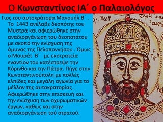 Ο Κωνσταντίνος ΙΑ΄ ο Παλαιολόγος
Γιος του αυτοκράτορα Μανουήλ Β΄ .
Το 1443 ανέλαβε δεσπότης του
Μυστρά και αφιερώθηκε στην
αναδιοργάνωση του δεσποτάτου
με σκοπό την ενίσχυση της
άμυνας της Πελοποννήσου . Όμως
ο Μουράτ Β΄ με εκστρατεία
εναντίον του κατέστρεψε την
Κόρινθο και την Πάτρα. Πήγε στην
Κωνσταντινούπολη με πολλές
ελπίδες και μεγάλη αγωνία για το
μέλλον της αυτοκρατορίας .
Αφιερώθηκε στην επισκευή και
την ενίσχυση των οχυρωματικών
έργων, καθώς και στην
αναδιοργάνωση τού στρατού.
 