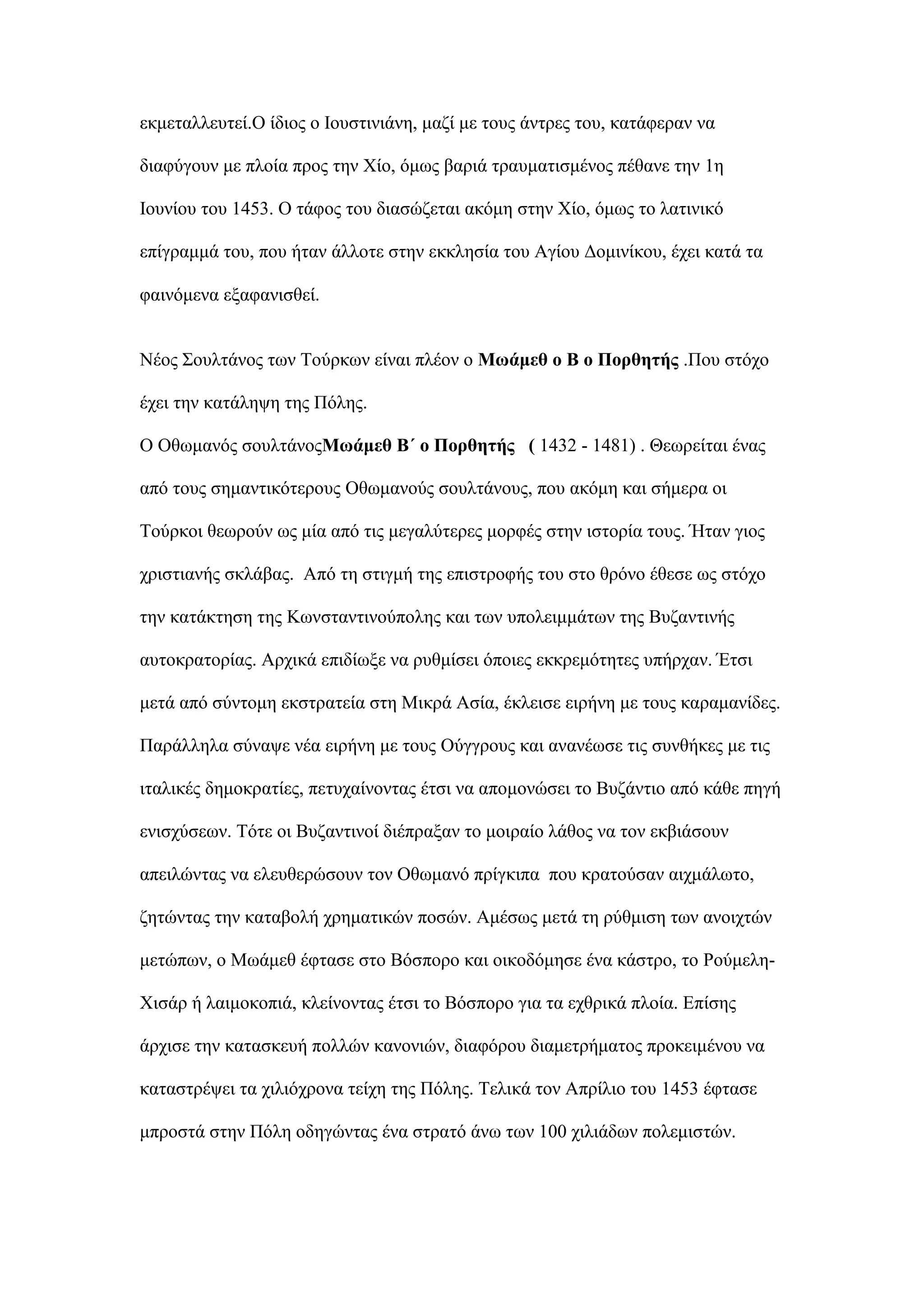 εθκεηαιιεπηεί.Ο ίδηνο ν Ινπζηηληάλε, καδί κε ηνπο άληξεο ηνπ, θαηάθεξαλ λα
δηαθχγνπλ κε πινία πξνο ηελ Υίν, φκσο βαξηά ηξαπκαηηζκέλνο πέζαλε ηελ 1ε
Ινπλίνπ ηνπ 1453. Ο ηάθνο ηνπ δηαζψδεηαη αθφκε ζηελ Υίν, φκσο ην ιαηηληθφ
επίγξακκά ηνπ, πνπ ήηαλ άιινηε ζηελ εθθιεζία ηνπ Αγίνπ Γνκηλίθνπ, έρεη θαηά ηα
θαηλφκελα εμαθαληζζεί.
Νένο ΢νπιηάλνο ησλ Σνχξθσλ είλαη πιένλ ν Μσάκεζ ν Β ν Πνξζεηήο .Πνπ ζηφρν
έρεη ηελ θαηάιεςε ηεο Πφιεο.
Ο Οζσκαλφο ζνπιηάλνοΜσάκεζ Β΄ ν Πνξζεηήο ( 1432 - 1481) . Θεσξείηαη έλαο
απφ ηνπο ζεκαληηθφηεξνπο Οζσκαλνχο ζνπιηάλνπο, πνπ αθφκε θαη ζήκεξα νη
Σνχξθνη ζεσξνχλ σο κία απφ ηηο κεγαιχηεξεο κνξθέο ζηελ ηζηνξία ηνπο. Ήηαλ γηνο
ρξηζηηαλήο ζθιάβαο. Απφ ηε ζηηγκή ηεο επηζηξνθήο ηνπ ζην ζξφλν έζεζε σο ζηφρν
ηελ θαηάθηεζε ηεο Κσλζηαληηλνχπνιεο θαη ησλ ππνιεηκκάησλ ηεο Βπδαληηλήο
απηνθξαηνξίαο. Αξρηθά επηδίσμε λα ξπζκίζεη φπνηεο εθθξεκφηεηεο ππήξραλ. Έηζη
κεηά απφ ζχληνκε εθζηξαηεία ζηε Μηθξά Αζία, έθιεηζε εηξήλε κε ηνπο θαξακαλίδεο.
Παξάιιεια ζχλαςε λέα εηξήλε κε ηνπο Οχγγξνπο θαη αλαλέσζε ηηο ζπλζήθεο κε ηηο
ηηαιηθέο δεκνθξαηίεο, πεηπραίλνληαο έηζη λα απνκνλψζεη ην Βπδάληην απφ θάζε πεγή
εληζρχζεσλ. Σφηε νη Βπδαληηλνί δηέπξαμαλ ην κνηξαίν ιάζνο λα ηνλ εθβηάζνπλ
απεηιψληαο λα ειεπζεξψζνπλ ηνλ Οζσκαλφ πξίγθηπα πνπ θξαηνχζαλ αηρκάισην,
δεηψληαο ηελ θαηαβνιή ρξεκαηηθψλ πνζψλ. Ακέζσο κεηά ηε ξχζκηζε ησλ αλνηρηψλ
κεηψπσλ, ν Μσάκεζ έθηαζε ζην Βφζπνξν θαη νηθνδφκεζε έλα θάζηξν, ην Ρνχκειε-
Υηζάξ ή ιαηκνθνπηά, θιείλνληαο έηζη ην Βφζπνξν γηα ηα ερζξηθά πινία. Δπίζεο
άξρηζε ηελ θαηαζθεπή πνιιψλ θαλνληψλ, δηαθφξνπ δηακεηξήκαηνο πξνθεηκέλνπ λα
θαηαζηξέςεη ηα ρηιηφρξνλα ηείρε ηεο Πφιεο. Σειηθά ηνλ Απξίιην ηνπ 1453 έθηαζε
κπξνζηά ζηελ Πφιε νδεγψληαο έλα ζηξαηφ άλσ ησλ 100 ρηιηάδσλ πνιεκηζηψλ.
 