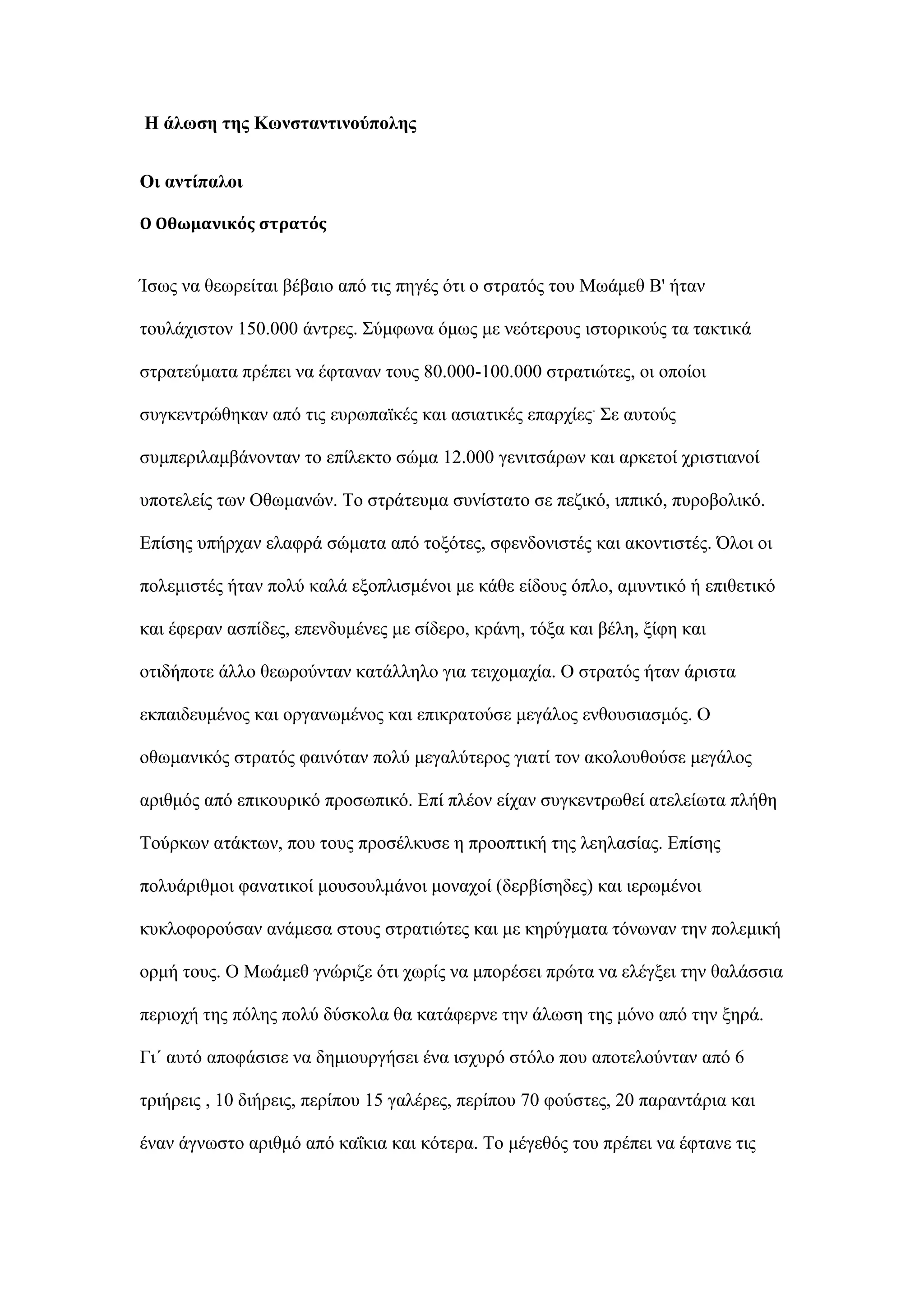 Ζ άισζε ηεο Κσλζηαληηλνύπνιεο
Οη αληίπαινη
Ο Οθωμανικόσ ςτρατόσ
Ίζσο λα ζεσξείηαη βέβαην απφ ηηο πεγέο φηη ν ζηξαηφο ηνπ Μσάκεζ Β' ήηαλ
ηνπιάρηζηνλ 150.000 άληξεο. ΢χκθσλα φκσο κε λεφηεξνπο ηζηνξηθνχο ηα ηαθηηθά
ζηξαηεχκαηα πξέπεη λα έθηαλαλ ηνπο 80.000-100.000 ζηξαηηψηεο, νη νπνίνη
ζπγθεληξψζεθαλ απφ ηηο επξσπατθέο θαη αζηαηηθέο επαξρίεο.
΢ε απηνχο
ζπκπεξηιακβάλνληαλ ην επίιεθην ζψκα 12.000 γεληηζάξσλ θαη αξθεηνί ρξηζηηαλνί
ππνηειείο ησλ Οζσκαλψλ. Σν ζηξάηεπκα ζπλίζηαην ζε πεδηθφ, ηππηθφ, ππξνβνιηθφ.
Δπίζεο ππήξραλ ειαθξά ζψκαηα απφ ηνμφηεο, ζθελδνληζηέο θαη αθνληηζηέο. ΋ινη νη
πνιεκηζηέο ήηαλ πνιχ θαιά εμνπιηζκέλνη κε θάζε είδνπο φπιν, ακπληηθφ ή επηζεηηθφ
θαη έθεξαλ αζπίδεο, επελδπκέλεο κε ζίδεξν, θξάλε, ηφμα θαη βέιε, μίθε θαη
νηηδήπνηε άιιν ζεσξνχληαλ θαηάιιειν γηα ηεηρνκαρία. Ο ζηξαηφο ήηαλ άξηζηα
εθπαηδεπκέλνο θαη νξγαλσκέλνο θαη επηθξαηνχζε κεγάινο ελζνπζηαζκφο. Ο
νζσκαληθφο ζηξαηφο θαηλφηαλ πνιχ κεγαιχηεξνο γηαηί ηνλ αθνινπζνχζε κεγάινο
αξηζκφο απφ επηθνπξηθφ πξνζσπηθφ. Δπί πιένλ είραλ ζπγθεληξσζεί αηειείσηα πιήζε
Σνχξθσλ αηάθησλ, πνπ ηνπο πξνζέιθπζε ε πξννπηηθή ηεο ιεειαζίαο. Δπίζεο
πνιπάξηζκνη θαλαηηθνί κνπζνπικάλνη κνλαρνί (δεξβίζεδεο) θαη ηεξσκέλνη
θπθινθνξνχζαλ αλάκεζα ζηνπο ζηξαηηψηεο θαη κε θεξχγκαηα ηφλσλαλ ηελ πνιεκηθή
νξκή ηνπο. Ο Μσάκεζ γλψξηδε φηη ρσξίο λα κπνξέζεη πξψηα λα ειέγμεη ηελ ζαιάζζηα
πεξηνρή ηεο πφιεο πνιχ δχζθνια ζα θαηάθεξλε ηελ άισζε ηεο κφλν απφ ηελ μεξά.
Γη΄ απηφ απνθάζηζε λα δεκηνπξγήζεη έλα ηζρπξφ ζηφιν πνπ απνηεινχληαλ απφ 6
ηξηήξεηο , 10 δηήξεηο, πεξίπνπ 15 γαιέξεο, πεξίπνπ 70 θνχζηεο, 20 παξαληάξηα θαη
έλαλ άγλσζην αξηζκφ απφ θαΐθηα θαη θφηεξα. Σν κέγεζφο ηνπ πξέπεη λα έθηαλε ηηο
 